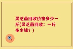 灵芝菌回收价格多少一斤(灵芝菌回收：一斤多少钱？)
