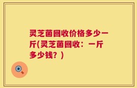 灵芝菌回收价格多少一斤(灵芝菌回收：一斤多少钱？)