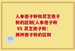人参孢子粉和灵芝孢子粉的区别(人参孢子粉 VS 灵芝孢子粉：两种孢子粉的区别