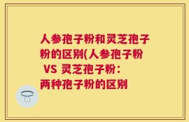 人参孢子粉和灵芝孢子粉的区别(人参孢子粉 VS 灵芝孢子粉：两种孢子粉的区别