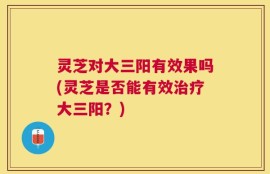 灵芝对大三阳有效果吗(灵芝是否能有效治疗大三阳？)