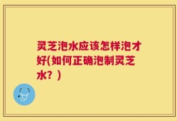 灵芝泡水应该怎样泡才好(如何正确泡制灵芝水？)