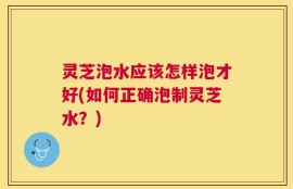 灵芝泡水应该怎样泡才好(如何正确泡制灵芝水？)