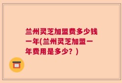 兰州灵芝加盟费多少钱一年(兰州灵芝加盟一年费用是多少？)
