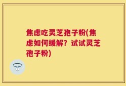 焦虑吃灵芝孢子粉(焦虑如何缓解？试试灵芝孢子粉)