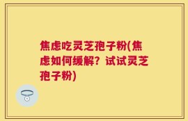 焦虑吃灵芝孢子粉(焦虑如何缓解？试试灵芝孢子粉)