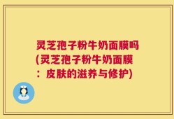 灵芝孢子粉牛奶面膜吗(灵芝孢子粉牛奶面膜：皮肤的滋养与修护)