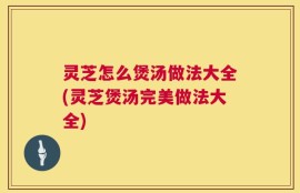 灵芝怎么煲汤做法大全(灵芝煲汤完美做法大全)