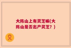 大陈山上有灵芝嘛(大陈山是否出产灵芝？)
