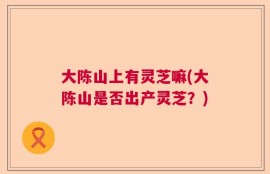 大陈山上有灵芝嘛(大陈山是否出产灵芝？)