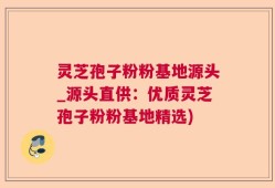 灵芝孢子粉粉基地源头_源头直供：优质灵芝孢子粉粉基地精选)