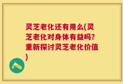 灵芝老化还有用么(灵芝老化对身体有益吗？重新探讨灵芝老化价值)