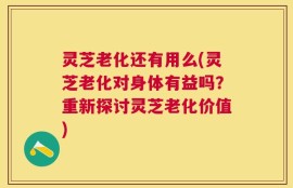 灵芝老化还有用么(灵芝老化对身体有益吗？重新探讨灵芝老化价值)