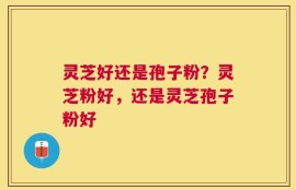 灵芝好还是孢子粉？灵芝粉好，还是灵芝孢子粉好