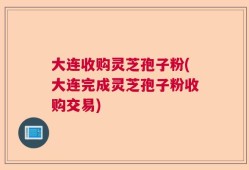大连收购灵芝孢子粉(大连完成灵芝孢子粉收购交易)