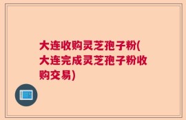大连收购灵芝孢子粉(大连完成灵芝孢子粉收购交易)