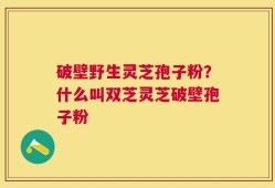 破壁野生灵芝孢子粉？什么叫双芝灵芝破壁孢子粉
