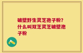 破壁野生灵芝孢子粉？什么叫双芝灵芝破壁孢子粉