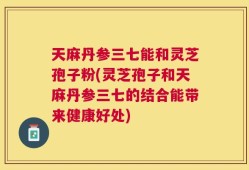 天麻丹参三七能和灵芝孢子粉(灵芝孢子和天麻丹参三七的结合能带来健康好处)