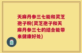 天麻丹参三七能和灵芝孢子粉(灵芝孢子和天麻丹参三七的结合能带来健康好处)