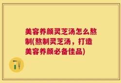 美容养颜灵芝汤怎么熬制(熬制灵芝汤，打造美容养颜必备佳品)