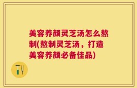 美容养颜灵芝汤怎么熬制(熬制灵芝汤，打造美容养颜必备佳品)