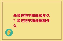 赤灵芝孢子粉能放多久？灵芝孢子粉保质期多久