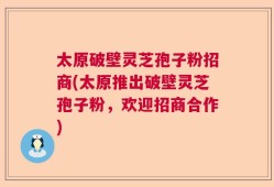 太原破壁灵芝孢子粉招商(太原推出破壁灵芝孢子粉，欢迎招商合作)