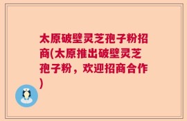 太原破壁灵芝孢子粉招商(太原推出破壁灵芝孢子粉，欢迎招商合作)