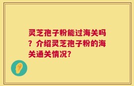 灵芝孢子粉能过海关吗？介绍灵芝孢子粉的海关通关情况？