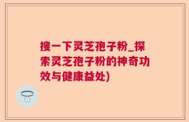 搜一下灵芝孢子粉_探索灵芝孢子粉的神奇功效与健康益处)