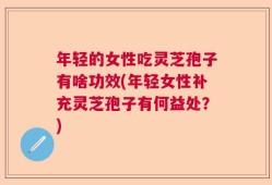 年轻的女性吃灵芝孢子有啥功效(年轻女性补充灵芝孢子有何益处？)
