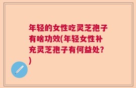 年轻的女性吃灵芝孢子有啥功效(年轻女性补充灵芝孢子有何益处？)