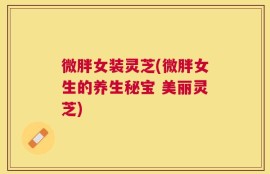微胖女装灵芝(微胖女生的养生秘宝 美丽灵芝)