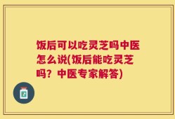 饭后可以吃灵芝吗中医怎么说(饭后能吃灵芝吗？中医专家解答)