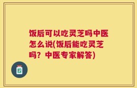 饭后可以吃灵芝吗中医怎么说(饭后能吃灵芝吗？中医专家解答)
