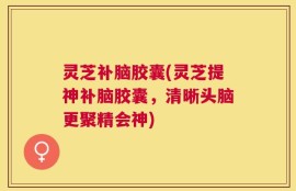 灵芝补脑胶囊(灵芝提神补脑胶囊，清晰头脑更聚精会神)