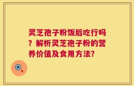 灵芝孢子粉饭后吃行吗？解析灵芝孢子粉的营养价值及食用方法？