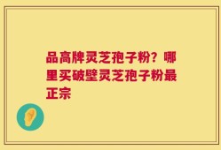 品高牌灵芝孢子粉？哪里买破壁灵芝孢子粉最正宗