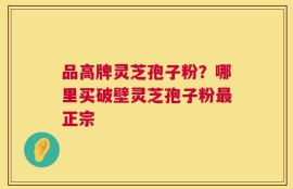 品高牌灵芝孢子粉？哪里买破壁灵芝孢子粉最正宗