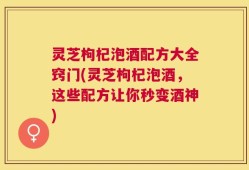 灵芝枸杞泡酒配方大全窍门(灵芝枸杞泡酒，这些配方让你秒变酒神)