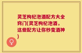 灵芝枸杞泡酒配方大全窍门(灵芝枸杞泡酒，这些配方让你秒变酒神)