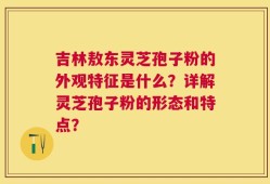 吉林敖东灵芝孢子粉的外观特征是什么？详解灵芝孢子粉的形态和特点？