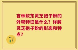 吉林敖东灵芝孢子粉的外观特征是什么？详解灵芝孢子粉的形态和特点？