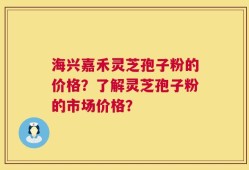海兴嘉禾灵芝孢子粉的价格？了解灵芝孢子粉的市场价格？