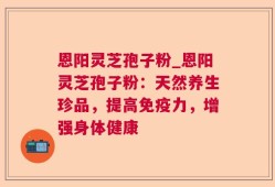 恩阳灵芝孢子粉_恩阳灵芝孢子粉：天然养生珍品，提高免疫力，增强身体健康
