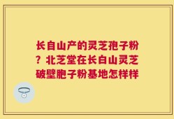 长自山产的灵芝孢子粉？北芝堂在长白山灵芝破壁胞子粉基地怎样样