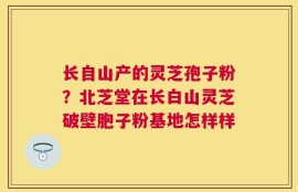 长自山产的灵芝孢子粉？北芝堂在长白山灵芝破壁胞子粉基地怎样样