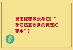 灵芝红枣煮水孕妇(“孕妇适宜饮用的灵芝红枣水”)