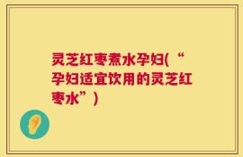 灵芝红枣煮水孕妇(“孕妇适宜饮用的灵芝红枣水”)